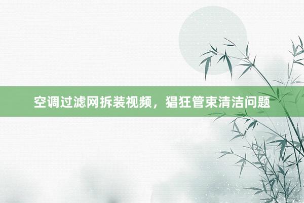 空调过滤网拆装视频，猖狂管束清洁问题