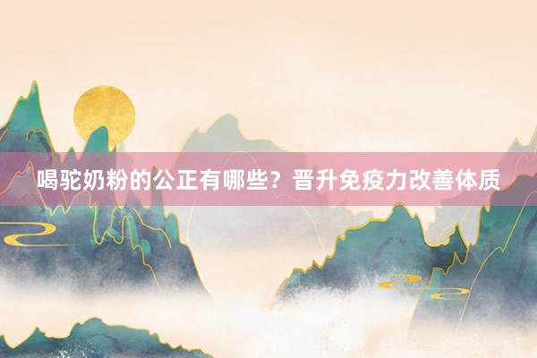 喝驼奶粉的公正有哪些？晋升免疫力改善体质